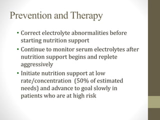 Prevention and Therapy
• Correct electrolyte abnormalities before
starting nutrition support
• Continue to monitor serum electrolytes after
nutrition support begins and replete
aggressively
• Initiate nutrition support at low
rate/concentration (50% of estimated
needs) and advance to goal slowly in
patients who are at high risk
 