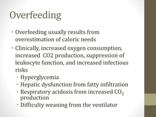 Overfeeding
• Overfeeding usually results from
overestimation of caloric needs
• Clinically, increased oxygen consumption,
increased CO2 production, suppression of
leukocyte function, and increased infectious
risks
• Hyperglycemia
• Hepatic dysfunction from fatty infiltration
• Respiratory acidosis from increased CO2
production
• Difficulty weaning from the ventilator
 