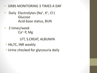 • GRBS MONITORING 3 TIMES A DAY
• Daily Electrolytes (Na+, K+, Cl-)
Glucose
Acid-base status, BUN
• 2 times/week
Ca+, P, Mg
LFT, S.CREAT, ALBUMIN
• Hb,TC, INR weekly
• Urine checked for glycosuria daily
 