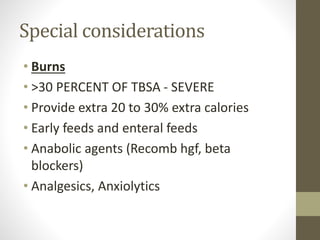 Special considerations
• Burns
• >30 PERCENT OF TBSA - SEVERE
• Provide extra 20 to 30% extra calories
• Early feeds and enteral feeds
• Anabolic agents (Recomb hgf, beta
blockers)
• Analgesics, Anxiolytics
 