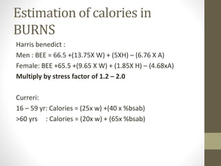 Estimation of calories in
BURNS
Harris benedict :
Men : BEE = 66.5 +(13.75X W) + (5XH) – (6.76 X A)
Female: BEE +65.5 +(9.65 X W) + (1.85X H) – (4.68xA)
Multiply by stress factor of 1.2 – 2.0
Curreri:
16 – 59 yr: Calories = (25x w) +(40 x %bsab)
>60 yrs : Calories = (20x w) + (65x %bsab)
 
