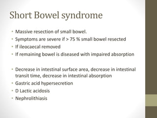 Short Bowel syndrome
• Massive resection of small bowel.
• Symptoms are severe if > 75 % small bowel resected
• If ileocaecal removed
• If remaining bowel is diseased with impaired absorption
• Decrease in intestinal surface area, decrease in intestinal
transit time, decrease in intestinal absorption
• Gastric acid hypersecretion
• D Lactic acidosis
• Nephrolithiasis
 