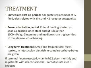 TREATMENT
• Immediate Post op period: Adequate replacement of IV
fluid, electrolytes with zinc and H2 receptor antagonists
• Bowel adaptation period: Enteral feeding started as
soon as possible once stool output is less than
1000ml/day. Glutamine and medium chain triglycerides
to maintain mucosal healing
• Long term treatment: Small and frequent oral feeds
started, in intact colon diet rich in complex carbohydrates
are given.
If terminal ileum resected, vitamin b12 given monthly and
in patients with d lactic acidosis – carbohydrate diet is
reduced
 