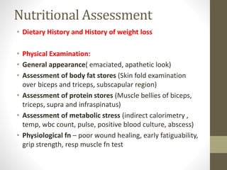 Nutritional Assessment
• Dietary History and History of weight loss
• Physical Examination:
• General appearance( emaciated, apathetic look)
• Assessment of body fat stores (Skin fold examination
over biceps and triceps, subscapular region)
• Assessment of protein stores (Muscle bellies of biceps,
triceps, supra and infraspinatus)
• Assessment of metabolic stress (indirect calorimetry ,
temp, wbc count, pulse, positive blood culture, abscess)
• Physiological fn – poor wound healing, early fatiguability,
grip strength, resp muscle fn test
 