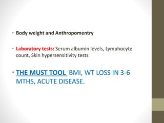 • Body weight and Anthropomentry
• Laboratory tests: Serum albumin levels, Lymphocyte
count, Skin hypersensitivity tests
• THE MUST TOOL BMI, WT LOSS IN 3-6
MTHS, ACUTE DISEASE.
 