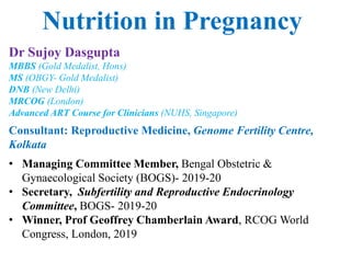 Nutrition in Pregnancy
Dr Sujoy Dasgupta
MBBS (Gold Medalist, Hons)
MS (OBGY- Gold Medalist)
DNB (New Delhi)
MRCOG (London)
Advanced ART Course for Clinicians (NUHS, Singapore)
Consultant: Reproductive Medicine, Genome Fertility Centre,
Kolkata
• Managing Committee Member, Bengal Obstetric &
Gynaecological Society (BOGS)- 2019-20
• Secretary, Subfertility and Reproductive Endocrinology
Committee, BOGS- 2019-20
• Winner, Prof Geoffrey Chamberlain Award, RCOG World
Congress, London, 2019
 