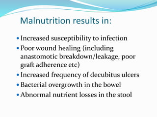 Malnutrition results in:
 Increased susceptibility to infection
 Poor wound healing (including
anastomotic breakdown/leakage, poor
graft adherence etc)
 Increased frequency of decubitus ulcers
 Bacterial overgrowth in the bowel
 Abnormal nutrient losses in the stool
 
