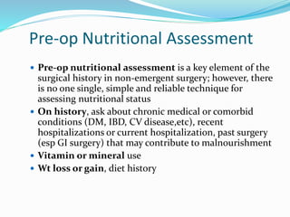 Pre-op Nutritional Assessment
 Pre-op nutritional assessment is a key element of the
surgical history in non-emergent surgery; however, there
is no one single, simple and reliable technique for
assessing nutritional status
 On history, ask about chronic medical or comorbid
conditions (DM, IBD, CV disease,etc), recent
hospitalizations or current hospitalization, past surgery
(esp GI surgery) that may contribute to malnourishment
 Vitamin or mineral use
 Wt loss or gain, diet history
 