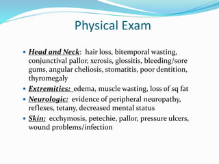 Physical Exam
 Head and Neck: hair loss, bitemporal wasting,
conjunctival pallor, xerosis, glossitis, bleeding/sore
gums, angular cheliosis, stomatitis, poor dentition,
thyromegaly
 Extremities: edema, muscle wasting, loss of sq fat
 Neurologic: evidence of peripheral neuropathy,
reflexes, tetany, decreased mental status
 Skin: ecchymosis, petechie, pallor, pressure ulcers,
wound problems/infection
 