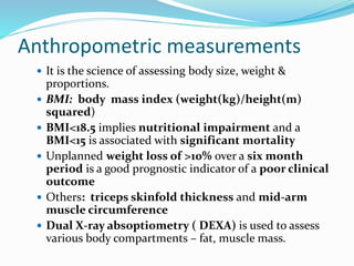 Anthropometric measurements
 It is the science of assessing body size, weight &
proportions.
 BMI: body mass index (weight(kg)/height(m)
squared)
 BMI<18.5 implies nutritional impairment and a
BMI<15 is associated with significant mortality
 Unplanned weight loss of >10% over a six month
period is a good prognostic indicator of a poor clinical
outcome
 Others: triceps skinfold thickness and mid-arm
muscle circumference
 Dual X-ray absoptiometry ( DEXA) is used to assess
various body compartments – fat, muscle mass.
 