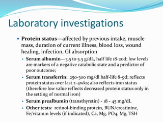 Laboratory investigations
 Protein status—affected by previous intake, muscle
mass, duration of current illness, blood loss, wound
healing, infection, GI absorption
 Serum albumin—3.5 to 5.5 g/dL, half life 18-20d; low levels
are markers of a negative catabolic state and a predictor of
poor outcome;
 Serum transferrin: 250-300 mg/dl half-life 8-9d; reflects
protein status over last 2-4wks; also reflects iron status
(therefore low value reflects decreased protein status only in
the setting of normal iron)
 Serum prealbumin (transthyretin) - 18 - 45 mg/dL
 Other tests: retinol-binding protein, BUN/creatinine,
Fe/vitamin levels (if indicated), Ca, Mg, PO4, Mg, TSH
 