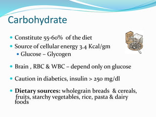 Carbohydrate
 Constitute 55-60% of the diet
 Source of cellular energy 3.4 Kcal/gm
 Glucose – Glycogen
 Brain , RBC & WBC – depend only on glucose
 Caution in diabetics, insulin > 250 mg/dl
 Dietary sources: wholegrain breads & cereals,
fruits, starchy vegetables, rice, pasta & dairy
foods
 