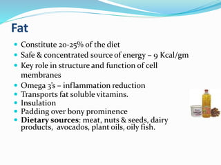 Fat
 Constitute 20-25% of the diet
 Safe & concentrated source of energy – 9 Kcal/gm
 Key role in structure and function of cell
membranes
 Omega 3’s – inflammation reduction
 Transports fat soluble vitamins.
 Insulation
 Padding over bony prominence
 Dietary sources: meat, nuts & seeds, dairy
products, avocados, plant oils, oily fish.
 
