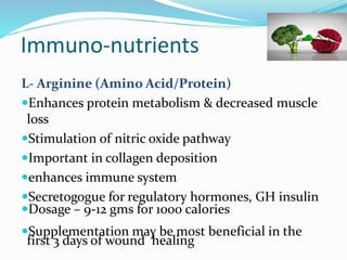 Immuno‐nutrients
L- Arginine (Amino Acid/Protein)
Enhances protein metabolism & decreased muscle
loss
Stimulation of nitric oxide pathway
Important in collagen deposition
enhances immune system
Secretogogue for regulatory hormones, GH insulin
Dosage – 9-12 gms for 1000 calories
Supplementation may be most beneficial in the
first 3 days of wound healing
 