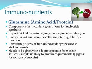 Immuno‐nutrients
Glutamine (Amino Acid/Protein)
 Component of anti-oxidant glutathione for nucleotide
synthesis
 Important fuel for enterocytes, colonocytes & lymphocytes
 Energy for gut and immune cells, maintains gut barrier
function
 Constitute 30-50% of free amino acids synthesised in
skeletal muscle
 Needs to be given with adequate protein from other
sources –supplementary to protein requirements (3.5 gms
for 100 gms of protein)
 