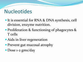 Nucleotides
 It is essential for RNA & DNA synthesis, cell
division, enzyme nutrition.
 Proliferation & functioning of phagocytes &
T cells
 Aids in liver regeneration
 Prevent gut mucosal atrophy
 Dose 1-2 gms/day
 