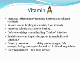 Vitamin
 Increases inflammatory response & stimulates collagen
synthesis
 Restore wound healing in diabetics & on steroids
 Improves colonic anastamotic healing
 Deficiency delays wound healing,  risk of infection
 Zn deficiency can impair absorption & metabolism of
Vitamin A
 Dietary sources: dairy products, eggs, fish,
oranges, dark green vegetables and red fruit and vegetables
 Daily requirement – 700-3000 IU/day
 