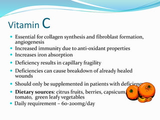 Vitamin C
 Essential for collagen synthesis and fibroblast formation,
angiogenesis
 Increased immunity due to anti-oxidant properties
 Increases iron absorption
 Deficiency results in capillary fragility
 Deficiencies can cause breakdown of already healed
wounds
 Should only be supplemented in patients with deficiency
 Dietary sources: citrus fruits, berries, capsicum,
tomato, green leafy vegetables
 Daily requirement – 60-200mg/day
 