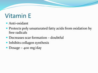 Vitamin E
 Anti-oxidant
 Protects poly unsaturated fatty acids from oxidation by
free radicals
 Decreases scar formation – doubtful
 Inhibits collagen synthesis
 Dosage – 400 mg/day
 