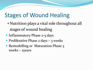 Stages of Wound Healing
 Nutrition plays a vital role throughout all
stages of wound healing
 Inflammatory Phase 2-5 days
 Proliferative Phase 2 days – 3 weeks
 Remodelling or Maturation Phase 3
weeks – 2years
 