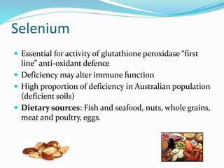 Selenium
 Essential for activity of glutathione peroxidase “first
line” anti‐oxidant defence
 Deficiency may alter immune function
 High proportion of deficiency in Australian population
(deficient soils)
 Dietary sources: Fish and seafood, nuts, whole grains,
meat and poultry, eggs.
 
