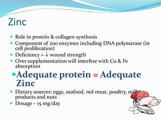 Zinc
 Role in protein & collagen synthesis
 Component of 200 enzymes including DNA polymerase (in
cell proliferation)
 Deficiency =  wound strength
 Over supplementation will interfere with Cu & Fe
absorption
Adequate protein = Adequate
Zinc
 Dietary sources: eggs, seafood, red meat, poultry, milk
products and nuts
 Dosage – 15 mg/day
 