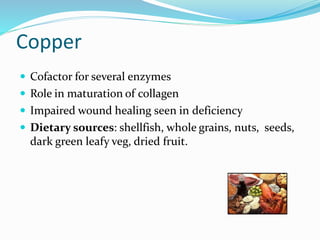 Copper
 Cofactor for several enzymes
 Role in maturation of collagen
 Impaired wound healing seen in deficiency
 Dietary sources: shellfish, whole grains, nuts, seeds,
dark green leafy veg, dried fruit.
 