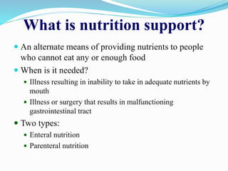 What is nutrition support?
 An alternate means of providing nutrients to people
who cannot eat any or enough food
 When is it needed?
 Illness resulting in inability to take in adequate nutrients by
mouth
 Illness or surgery that results in malfunctioning
gastrointestinal tract
 Two types:
 Enteral nutrition
 Parenteral nutrition
 