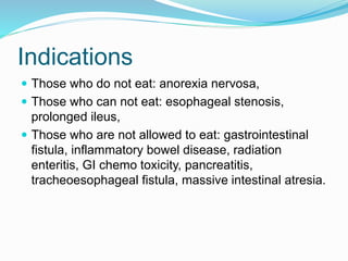 Indications
 Those who do not eat: anorexia nervosa,
 Those who can not eat: esophageal stenosis,
prolonged ileus,
 Those who are not allowed to eat: gastrointestinal
fistula, inflammatory bowel disease, radiation
enteritis, GI chemo toxicity, pancreatitis,
tracheoesophageal fistula, massive intestinal atresia.
 