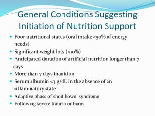 General Conditions Suggesting
Initiation of Nutrition Support
 Poor nutritional status (oral intake <50% of energy
needs)
 Significant weight loss (>10%)
 Anticipated duration of artificial nutrition longer than 7
days
 More than 7 days inanition
 Serum albumin <3 g/dL in the absence of an
inflammatory state
 Adaptive phase of short bowel syndrome
 Following severe trauma or burns
 