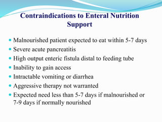 Contraindications to Enteral Nutrition
Support
 Malnourished patient expected to eat within 5-7 days
 Severe acute pancreatitis
 High output enteric fistula distal to feeding tube
 Inability to gain access
 Intractable vomiting or diarrhea
 Aggressive therapy not warranted
 Expected need less than 5-7 days if malnourished or
7-9 days if normally nourished
 