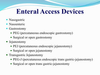 Enteral Access Devices
 Nasogastric
 Nasoenteric
 Gastrostomy
 PEG (percutaneous endoscopic gastrostomy)
 Surgical or open gastrostomy
 Jejunostomy
 PEJ (percutaneous endoscopic jejunostomy)
 Surgical or open jejunostomy
 Transgastric Jejunostomy
 PEG-J (percutaneous endoscopic trans gastric-jejunostomy)
 Surgical or open trans gastric-jejunostomy
 