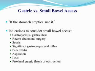 Gastric vs. Small Bowel Access
 “If the stomach empties, use it.”
 Indications to consider small bowel access:
 Gastroparesis / gastric ileus
 Recent abdominal surgery
 Sepsis
 Significant gastroesophageal reflux
 Pancreatitis
 Aspiration
 Ileus
 Proximal enteric fistula or obstruction
 