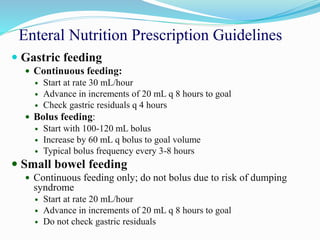 Enteral Nutrition Prescription Guidelines
 Gastric feeding
 Continuous feeding:
 Start at rate 30 mL/hour
 Advance in increments of 20 mL q 8 hours to goal
 Check gastric residuals q 4 hours
 Bolus feeding:
 Start with 100-120 mL bolus
 Increase by 60 mL q bolus to goal volume
 Typical bolus frequency every 3-8 hours
 Small bowel feeding
 Continuous feeding only; do not bolus due to risk of dumping
syndrome
 Start at rate 20 mL/hour
 Advance in increments of 20 mL q 8 hours to goal
 Do not check gastric residuals
 