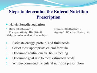Steps to determine the Enteral Nutrition
Prescription
 Harris-Benedict equation
 Males: eBEE (kcal/day) = Females: eBEE (kcal/day) =
66 + (13.7 • W) + (5 • H) - (6.8 • A) 655 + (9.6 • W) + (1.7 • H) - (4.7 • A)
*W=kg. (actual or usual wt.), H=cm.,A=yr.
1. Estimate energy, protein, and fluid needs
2. Select most appropriate enteral formula
3. Determine continuous vs. bolus feeding
4. Determine goal rate to meet estimated needs
5. Write/recommend the enteral nutrition prescription
 