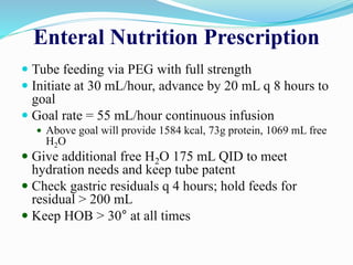 Enteral Nutrition Prescription
 Tube feeding via PEG with full strength
 Initiate at 30 mL/hour, advance by 20 mL q 8 hours to
goal
 Goal rate = 55 mL/hour continuous infusion
 Above goal will provide 1584 kcal, 73g protein, 1069 mL free
H2O
 Give additional free H2O 175 mL QID to meet
hydration needs and keep tube patent
 Check gastric residuals q 4 hours; hold feeds for
residual > 200 mL
 Keep HOB > 30° at all times
 