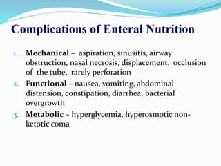 Complications of Enteral Nutrition
1. Mechanical – aspiration, sinusitis, airway
obstruction, nasal necrosis, displacement, occlusion
of the tube, rarely perforation
2. Functional – nausea, vomiting, abdominal
distension, constipation, diarrhea, bacterial
overgrowth
3. Metabolic – hyperglycemia, hyperosmotic non-
ketotic coma
 