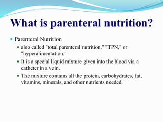 What is parenteral nutrition?
 Parenteral Nutrition
 also called "total parenteral nutrition," "TPN," or
"hyperalimentation."
 It is a special liquid mixture given into the blood via a
catheter in a vein.
 The mixture contains all the protein, carbohydrates, fat,
vitamins, minerals, and other nutrients needed.
 
