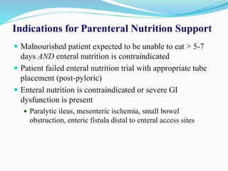 Indications for Parenteral Nutrition Support
 Malnourished patient expected to be unable to eat > 5-7
days AND enteral nutrition is contraindicated
 Patient failed enteral nutrition trial with appropriate tube
placement (post-pyloric)
 Enteral nutrition is contraindicated or severe GI
dysfunction is present
 Paralytic ileus, mesenteric ischemia, small bowel
obstruction, enteric fistula distal to enteral access sites
 