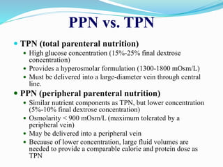 PPN vs. TPN
 TPN (total parenteral nutrition)
 High glucose concentration (15%-25% final dextrose
concentration)
 Provides a hyperosmolar formulation (1300-1800 mOsm/L)
 Must be delivered into a large-diameter vein through central
line.
 PPN (peripheral parenteral nutrition)
 Similar nutrient components as TPN, but lower concentration
(5%-10% final dextrose concentration)
 Osmolarity < 900 mOsm/L (maximum tolerated by a
peripheral vein)
 May be delivered into a peripheral vein
 Because of lower concentration, large fluid volumes are
needed to provide a comparable calorie and protein dose as
TPN
 