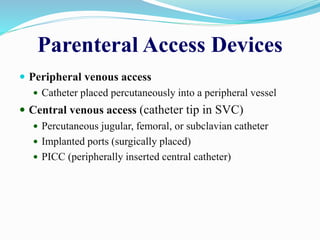 Parenteral Access Devices
 Peripheral venous access
 Catheter placed percutaneously into a peripheral vessel
 Central venous access (catheter tip in SVC)
 Percutaneous jugular, femoral, or subclavian catheter
 Implanted ports (surgically placed)
 PICC (peripherally inserted central catheter)
 