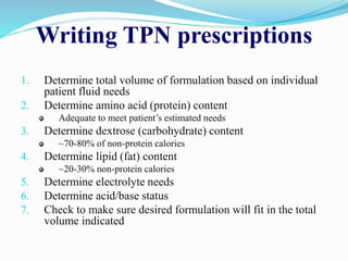 Writing TPN prescriptions
1. Determine total volume of formulation based on individual
patient fluid needs
2. Determine amino acid (protein) content
Adequate to meet patient’s estimated needs
3. Determine dextrose (carbohydrate) content
~70-80% of non-protein calories
4. Determine lipid (fat) content
~20-30% non-protein calories
5. Determine electrolyte needs
6. Determine acid/base status
7. Check to make sure desired formulation will fit in the total
volume indicated
 