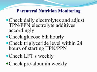Parenteral Nutrition Monitoring
Check daily electrolytes and adjust
TPN/PPN electrolyte additives
accordingly
Check glucose 6th hourly
Check triglyceride level within 24
hours of starting TPN/PPN
Check LFT’s weekly
Check pre-albumin weekly
 