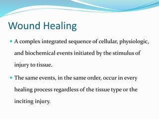 Wound Healing
 A complex integrated sequence of cellular, physiologic,
and biochemical events initiated by the stimulus of
injury to tissue.
 The same events, in the same order, occur in every
healing process regardless of the tissue type or the
inciting injury.
 