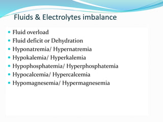 Fluids & Electrolytes imbalance
 Fluid overload
 Fluid deficit or Dehydration
 Hyponatremia/ Hypernatremia
 Hypokalemia/ Hyperkalemia
 Hypophosphatemia/ Hyperphosphatemia
 Hypocalcemia/ Hypercalcemia
 Hypomagnesemia/ Hypermagnesemia
 