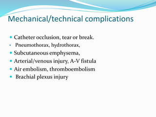 Mechanical/technical complications
 Catheter occlusion, tear or break.
• Pneumothorax, hydrothorax,
 Subcutaneous emphysema,
 Arterial/venous injury, A-V fistula
 Air embolism, thromboembolism
 Brachial plexus injury
 