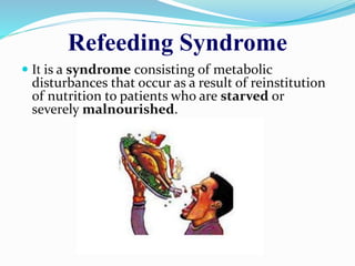 Refeeding Syndrome
 It is a syndrome consisting of metabolic
disturbances that occur as a result of reinstitution
of nutrition to patients who are starved or
severely malnourished.
 