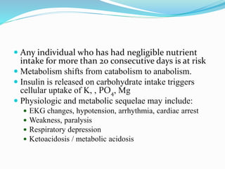  Any individual who has had negligible nutrient
intake for more than 20 consecutive days is at risk
 Metabolism shifts from catabolism to anabolism.
 Insulin is released on carbohydrate intake triggers
cellular uptake of K, , PO4, Mg
 Physiologic and metabolic sequelae may include:
 EKG changes, hypotension, arrhythmia, cardiac arrest
 Weakness, paralysis
 Respiratory depression
 Ketoacidosis / metabolic acidosis
 