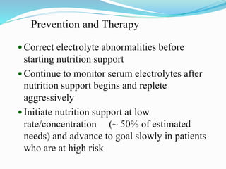 Prevention and Therapy
 Correct electrolyte abnormalities before
starting nutrition support
 Continue to monitor serum electrolytes after
nutrition support begins and replete
aggressively
 Initiate nutrition support at low
rate/concentration (~ 50% of estimated
needs) and advance to goal slowly in patients
who are at high risk
 