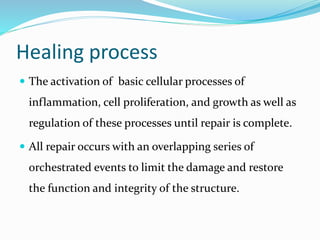 Healing process
 The activation of basic cellular processes of
inflammation, cell proliferation, and growth as well as
regulation of these processes until repair is complete.
 All repair occurs with an overlapping series of
orchestrated events to limit the damage and restore
the function and integrity of the structure.
 
